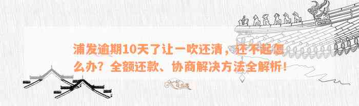 浦发逾期10天了让一吹还清，还不起怎么办？全额还款、协商解决方法全解析！