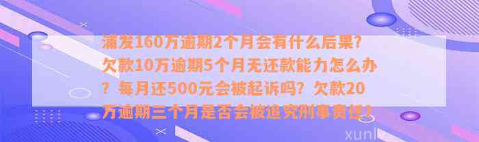 浦发160万逾期2个月会有什么后果？欠款10万逾期5个月无还款能力怎么办？每月还500元会被起诉吗？欠款20万逾期三个月是否会被追究刑事责任？