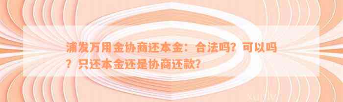 浦发万用金协商还本金：合法吗？可以吗？只还本金还是协商还款？