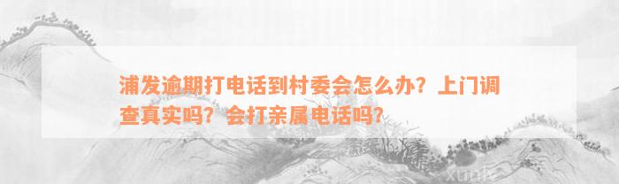 浦发逾期打电话到村委会怎么办？上门调查真实吗？会打亲属电话吗？