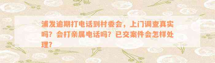 浦发逾期打电话到村委会，上门调查真实吗？会打亲属电话吗？已交案件会怎样处理？