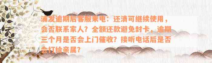 浦发逾期后客服来电：还清可继续使用，会否联系家人？全额还款避免封卡，逾期三个月是否会上门催收？接听电话后是否会打给亲属？