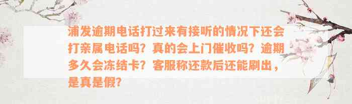 浦发逾期电话打过来有接听的情况下还会打亲属电话吗？真的会上门催收吗？逾期多久会冻结卡？客服称还款后还能刷出，是真是假？