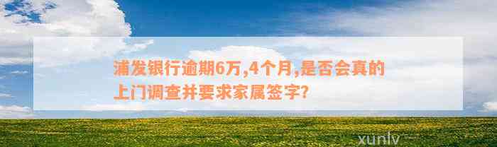 浦发银行逾期6万,4个月,是否会真的上门调查并要求家属签字？