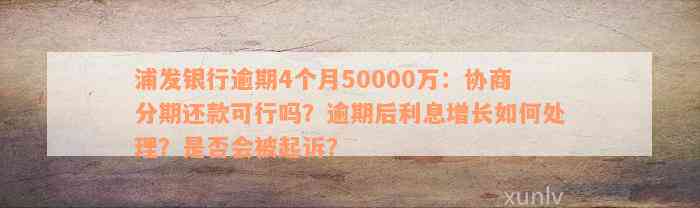 浦发银行逾期4个月50000万：协商分期还款可行吗？逾期后利息增长如何处理？是否会被起诉？