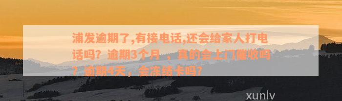 浦发逾期了,有接电话,还会给家人打电话吗？逾期3个月 ，真的会上门催收吗？逾期4天，会冻结卡吗？