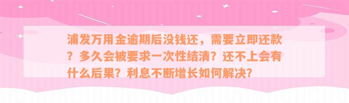 浦发万用金逾期后没钱还，需要立即还款？多久会被要求一次性结清？还不上会有什么后果？利息不断增长如何解决？