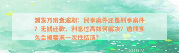 浦发万用金逾期：民事案件还是刑事案件？无钱还款、利息过高如何解决？逾期多久会被要求一次性结清？