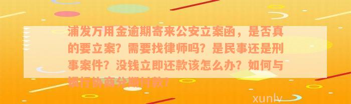 浦发万用金逾期寄来公安立案函，是否真的要立案？需要找律师吗？是民事还是刑事案件？没钱立即还款该怎么办？如何与银行协商分期付款？