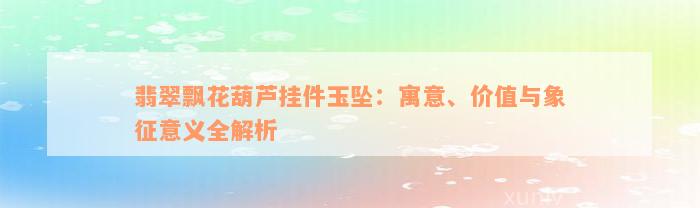 翡翠飘花葫芦挂件玉坠：寓意、价值与象征意义全解析