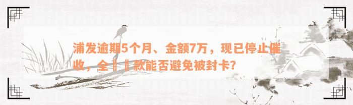 浦发逾期5个月、金额7万，现已停止催收，全額還款能否避免被封卡？