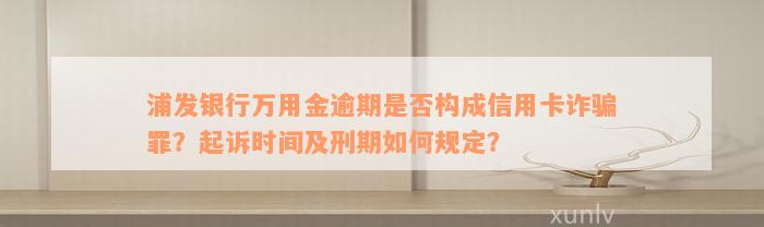 浦发银行万用金逾期是否构成信用卡诈骗罪？起诉时间及刑期如何规定？