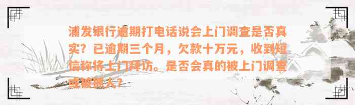 浦发银行逾期打电话说会上门调查是否真实？已逾期三个月，欠款十万元，收到短信称将上门拜访。是否会真的被上门调查或被抓人？