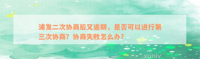 浦发二次协商后又逾期，是否可以进行第三次协商？协商失败怎么办？