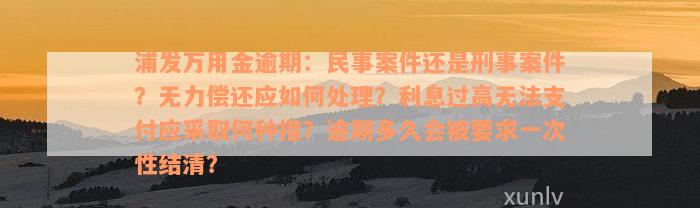 浦发万用金逾期：民事案件还是刑事案件？无力偿还应如何处理？利息过高无法支付应采取何种措？逾期多久会被要求一次性结清？