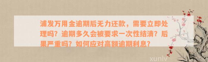 浦发万用金逾期后无力还款，需要立即处理吗？逾期多久会被要求一次性结清？后果严重吗？如何应对高额逾期利息？