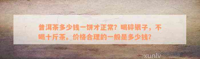 普洱茶多少钱一饼才正常？喝碎银子，不喝十斤茶。价格合理的一般是多少钱？