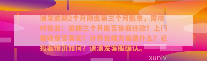 浦发逾期2个月刚出第三个月账单，需核对信息；逾期三个月能否协商还款？上门催收是否真实？计件处理方案是什么？已报案情况如何？请浦发客服确认。