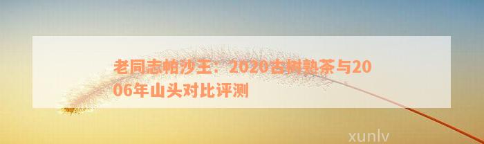 老同志帕沙王：2020古树熟茶与2006年山头对比评测