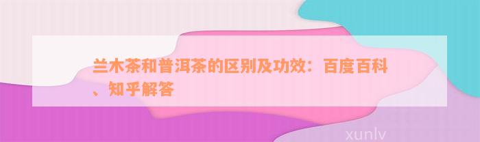 兰木茶和普洱茶的区别及功效：百度百科、知乎解答