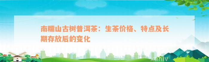 南糯山古树普洱茶：生茶价格、特点及长期存放后的变化