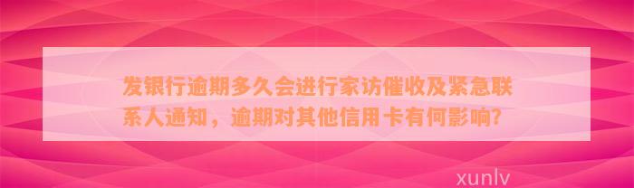 发银行逾期多久会进行家访催收及紧急联系人通知，逾期对其他信用卡有何影响？