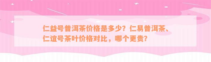 仁益号普洱茶价格是多少？仁易普洱茶、仁谊号茶叶价格对比，哪个更贵？