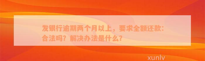 发银行逾期两个月以上，要求全额还款：合法吗？解决办法是什么？