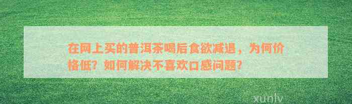 在网上买的普洱茶喝后食欲减退，为何价格低？如何解决不喜欢口感问题？