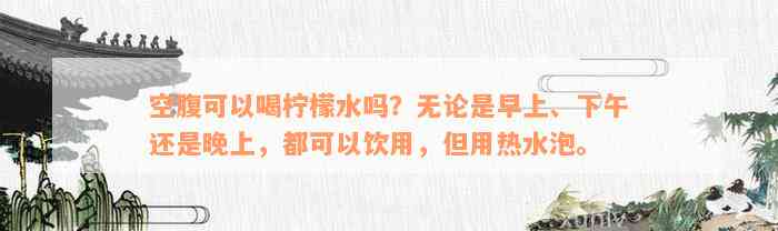 空腹可以喝柠檬水吗？无论是早上、下午还是晚上，都可以饮用，但用热水泡。