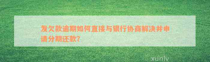 发欠款逾期如何直接与银行协商解决并申请分期还款？