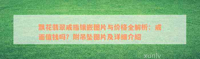 飘花翡翠戒指镶嵌图片与价格全解析：戒面值钱吗？附吊坠图片及详细介绍