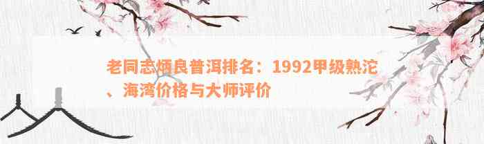 老同志炳良普洱排名：1992甲级熟沱、海湾价格与大师评价