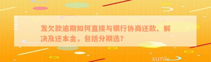 发欠款逾期如何直接与银行协商还款、解决及还本金，包括分期选？