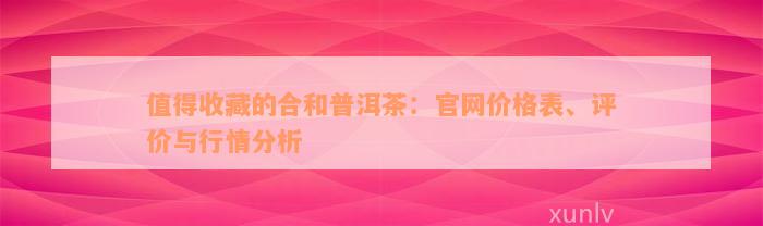 值得收藏的合和普洱茶：官网价格表、评价与行情分析