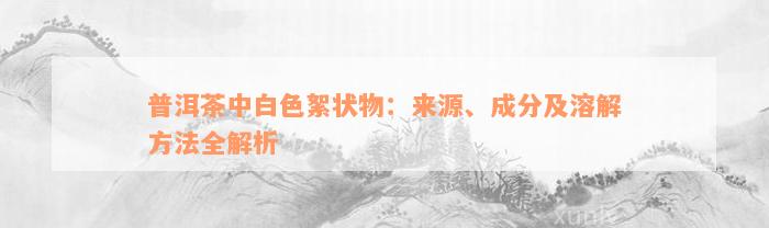 普洱茶中白色絮状物：来源、成分及溶解方法全解析