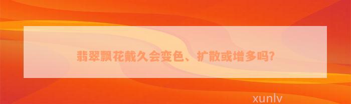 翡翠飘花戴久会变色、扩散或增多吗？