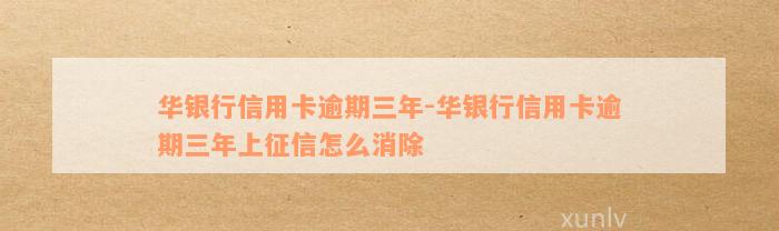 华银行信用卡逾期三年-华银行信用卡逾期三年上征信怎么消除