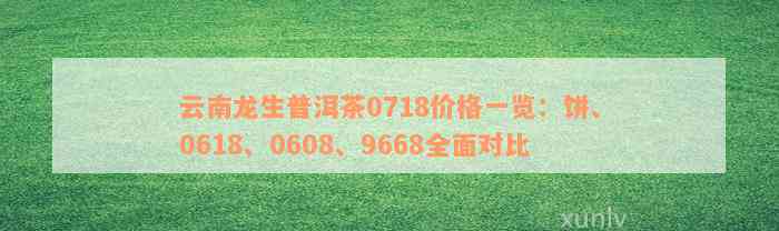 云南龙生普洱茶0718价格一览：饼、0618、0608、9668全面对比