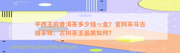 平西王府普洱茶多少钱一盒？官网茶马古道茶砖、古树茶王品质如何？