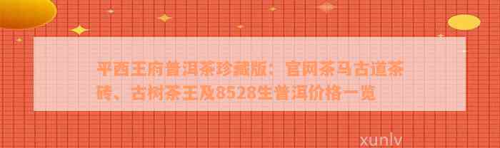 平西王府普洱茶珍藏版：官网茶马古道茶砖、古树茶王及8528生普洱价格一览