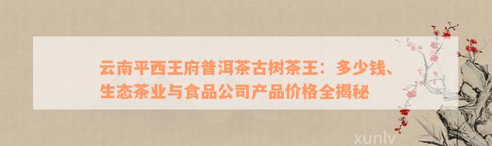 云南平西王府普洱茶古树茶王：多少钱、生态茶业与食品公司产品价格全揭秘