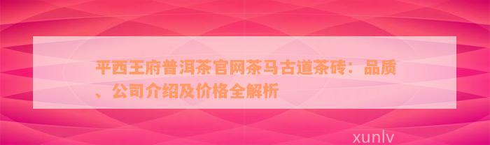 平西王府普洱茶官网茶马古道茶砖：品质、公司介绍及价格全解析