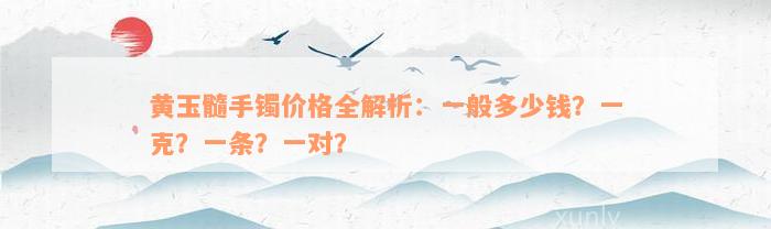 黄玉髓手镯价格全解析：一般多少钱？一克？一条？一对？