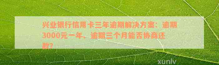 兴业银行信用卡三年逾期解决方案：逾期3000元一年、逾期三个月能否协商还款？