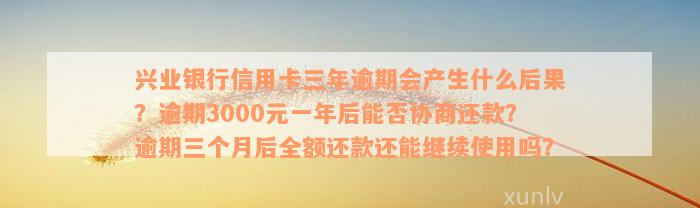 兴业银行信用卡三年逾期会产生什么后果？逾期3000元一年后能否协商还款？逾期三个月后全额还款还能继续使用吗？