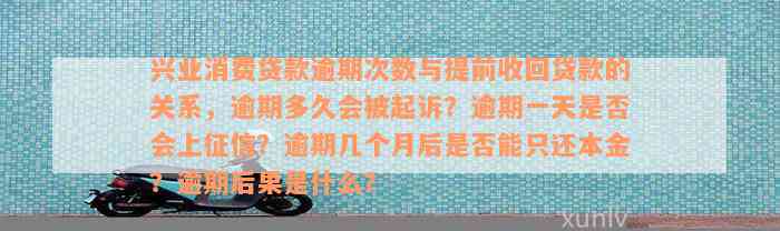 兴业消费贷款逾期次数与提前收回贷款的关系，逾期多久会被起诉？逾期一天是否会上征信？逾期几个月后是否能只还本金？逾期后果是什么？