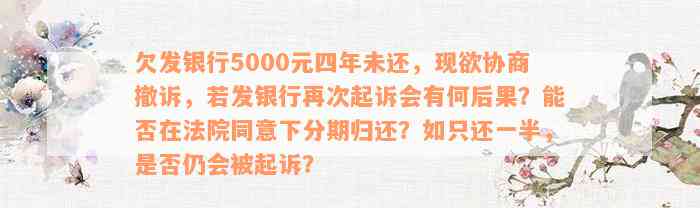 欠发银行5000元四年未还，现欲协商撤诉，若发银行再次起诉会有何后果？能否在法院同意下分期归还？如只还一半，是否仍会被起诉？