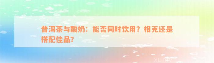 普洱茶与酸奶：能否同时饮用？相克还是搭配佳品？