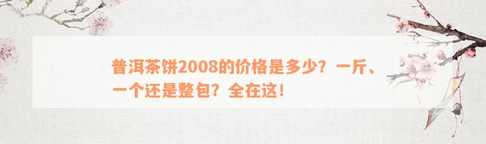 普洱茶饼2008的价格是多少？一斤、一个还是整包？全在这！